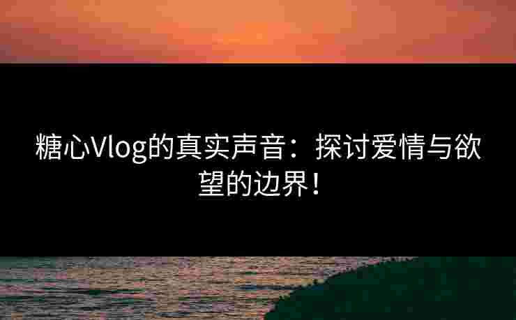 糖心Vlog的真实声音：探讨爱情与欲望的边界！