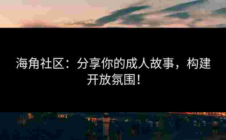 海角社区：分享你的成人故事，构建开放氛围！