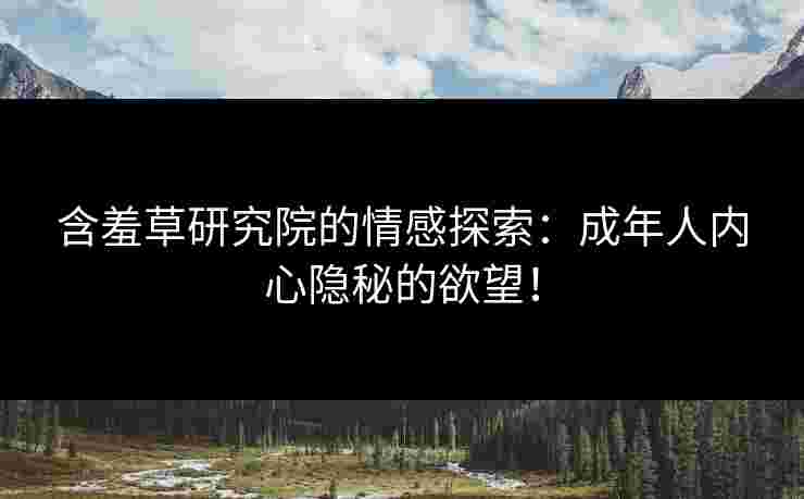 含羞草研究院的情感探索：成年人内心隐秘的欲望！