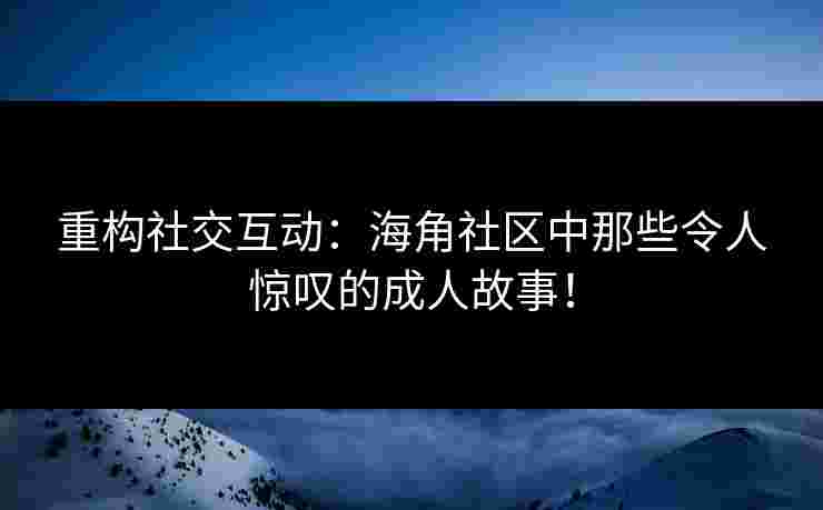 重构社交互动：海角社区中那些令人惊叹的成人故事！