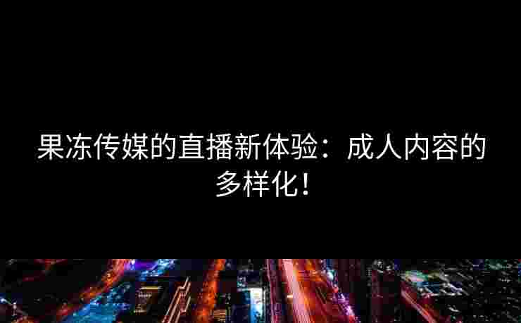 果冻传媒的直播新体验：成人内容的多样化！
