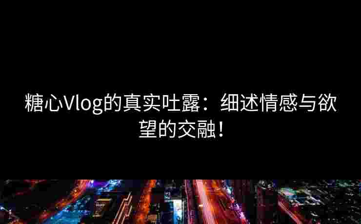 糖心Vlog的真实吐露：细述情感与欲望的交融！