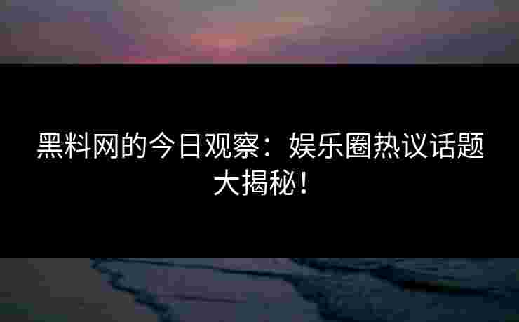 黑料网的今日观察：娱乐圈热议话题大揭秘！