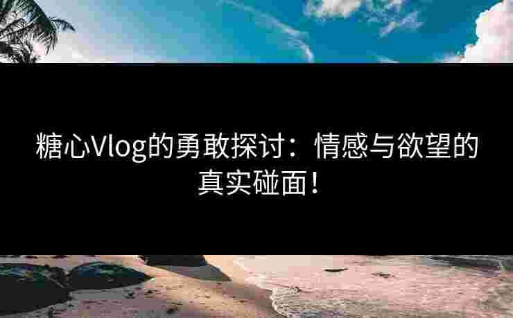 糖心Vlog的勇敢探讨：情感与欲望的真实碰面！
