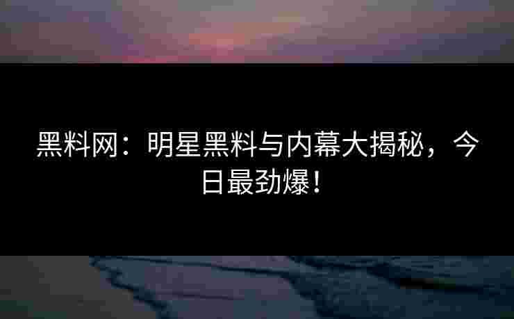 黑料网：明星黑料与内幕大揭秘，今日最劲爆！