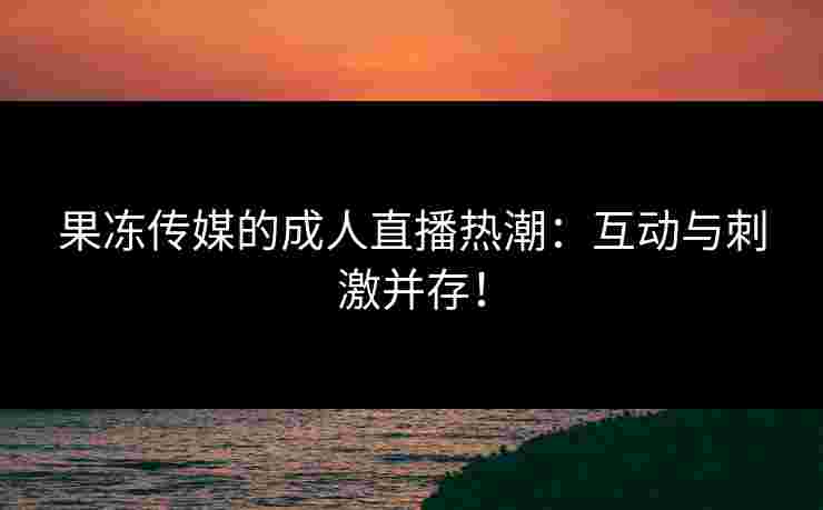 果冻传媒的成人直播热潮：互动与刺激并存！
