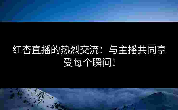 红杏直播的热烈交流：与主播共同享受每个瞬间！