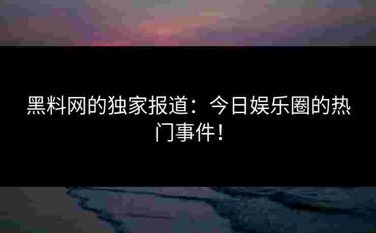 黑料网的独家报道：今日娱乐圈的热门事件！