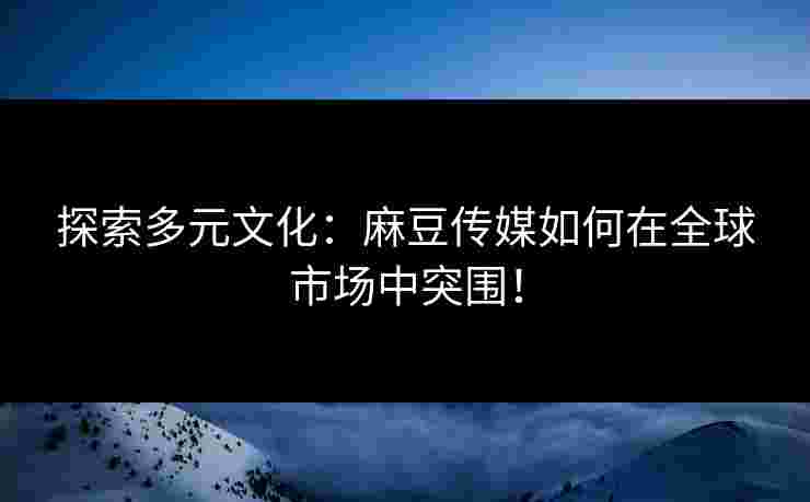 探索多元文化：麻豆传媒如何在全球市场中突围！