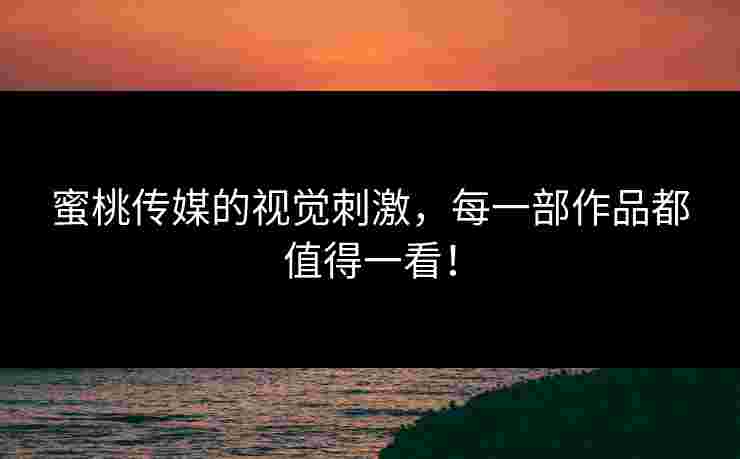 蜜桃传媒的视觉刺激，每一部作品都值得一看！