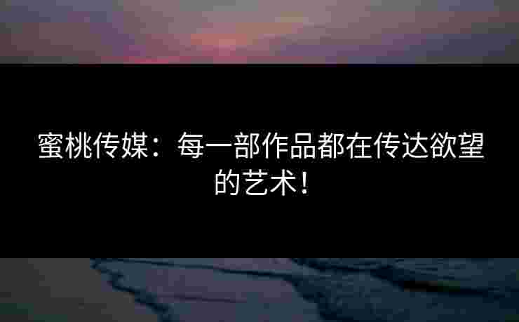 蜜桃传媒：每一部作品都在传达欲望的艺术！
