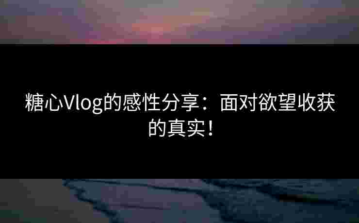 糖心Vlog的感性分享：面对欲望收获的真实！