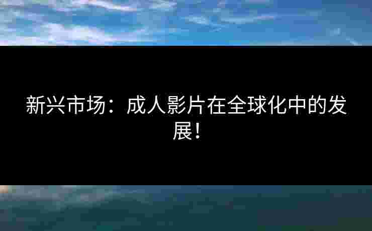 新兴市场：成人影片在全球化中的发展！