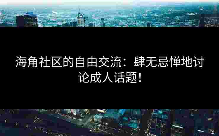 海角社区的自由交流：肆无忌惮地讨论成人话题！
