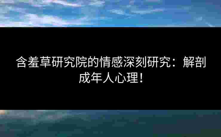 含羞草研究院的情感深刻研究：解剖成年人心理！