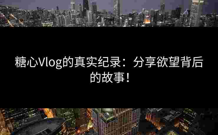 糖心Vlog的真实纪录：分享欲望背后的故事！