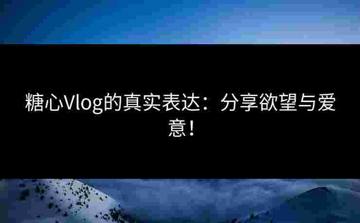 糖心Vlog的真实表达：分享欲望与爱意！