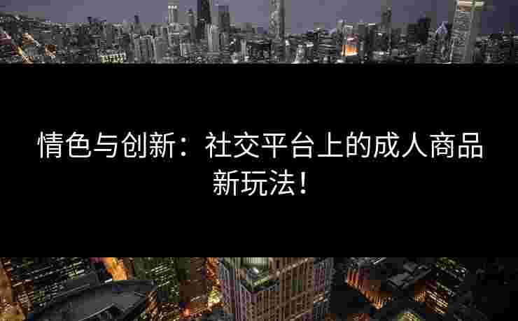 情色与创新：社交平台上的成人商品新玩法！