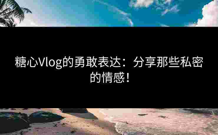 糖心Vlog的勇敢表达：分享那些私密的情感！