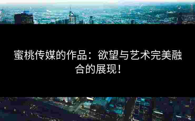 蜜桃传媒的作品：欲望与艺术完美融合的展现！