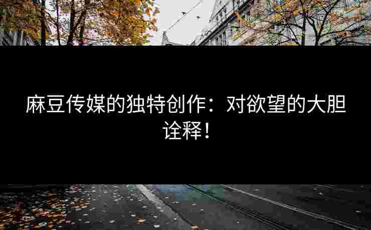 麻豆传媒的独特创作：对欲望的大胆诠释！