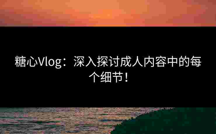 糖心Vlog：深入探讨成人内容中的每个细节！