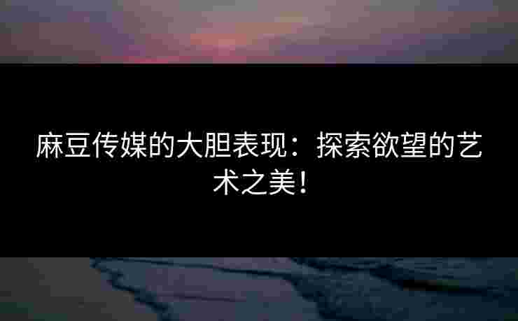 麻豆传媒的大胆表现：探索欲望的艺术之美！