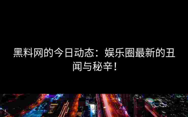 黑料网的今日动态：娱乐圈最新的丑闻与秘辛！