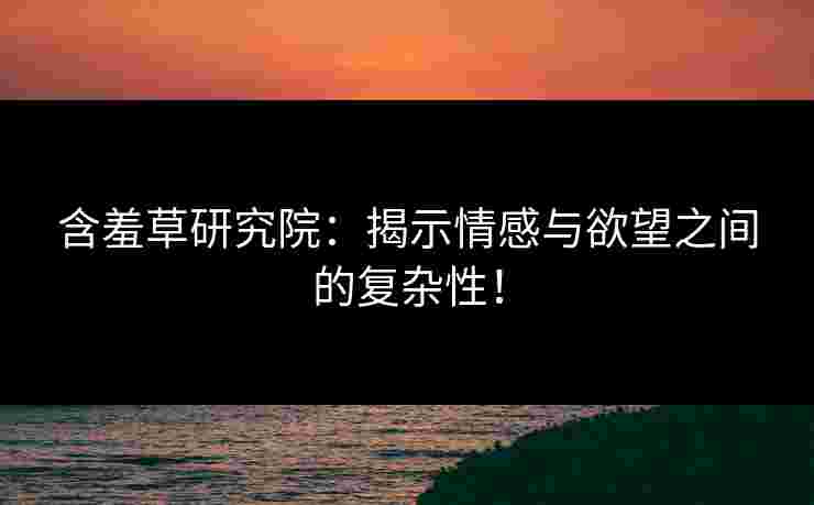 含羞草研究院：揭示情感与欲望之间的复杂性！