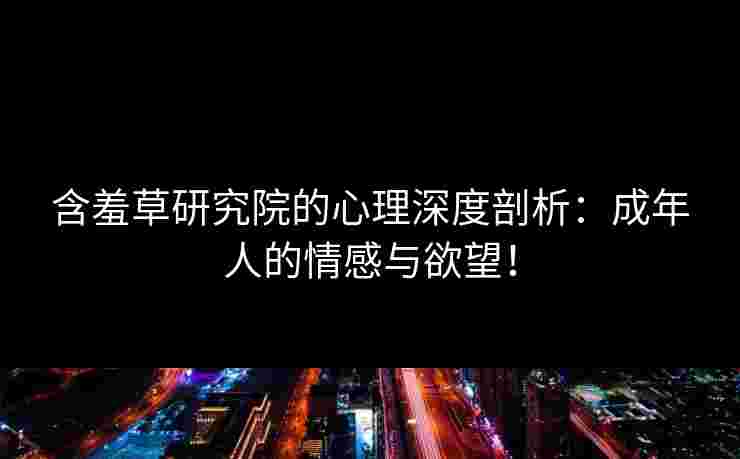含羞草研究院的心理深度剖析：成年人的情感与欲望！