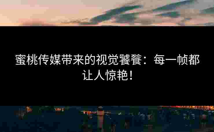 蜜桃传媒带来的视觉饕餮：每一帧都让人惊艳！