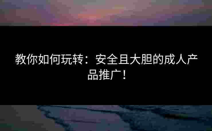 教你如何玩转：安全且大胆的成人产品推广！