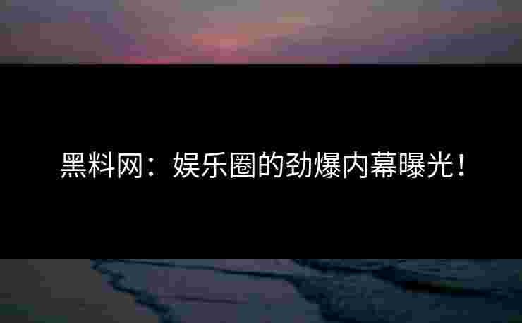 黑料网：娱乐圈的劲爆内幕曝光！