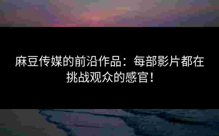 麻豆传媒的前沿作品：每部影片都在挑战观众的感官！