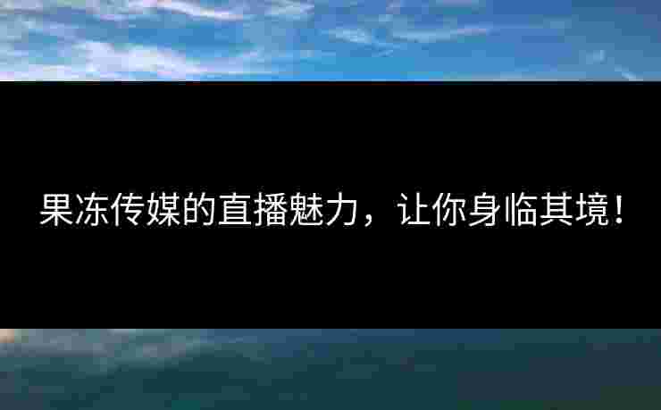 果冻传媒的直播魅力，让你身临其境！