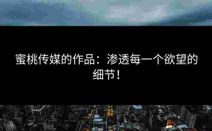 蜜桃传媒的作品：渗透每一个欲望的细节！