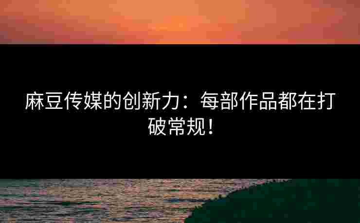 麻豆传媒的创新力：每部作品都在打破常规！