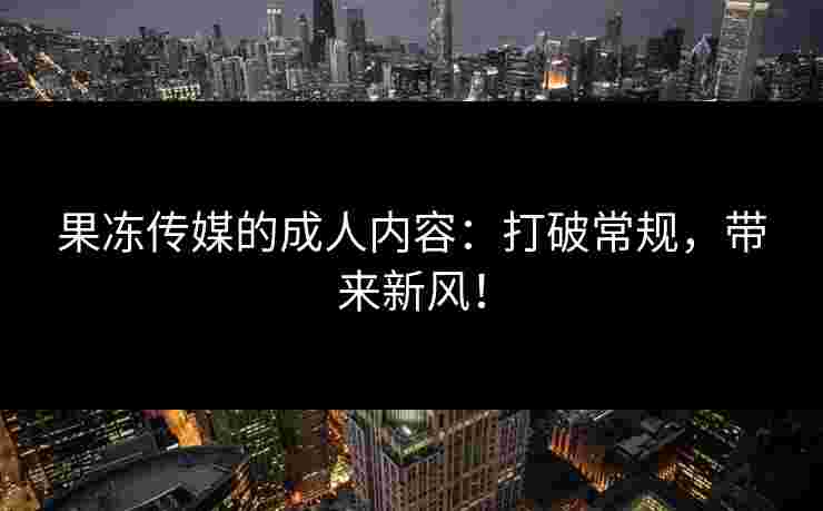 果冻传媒的成人内容：打破常规，带来新风！
