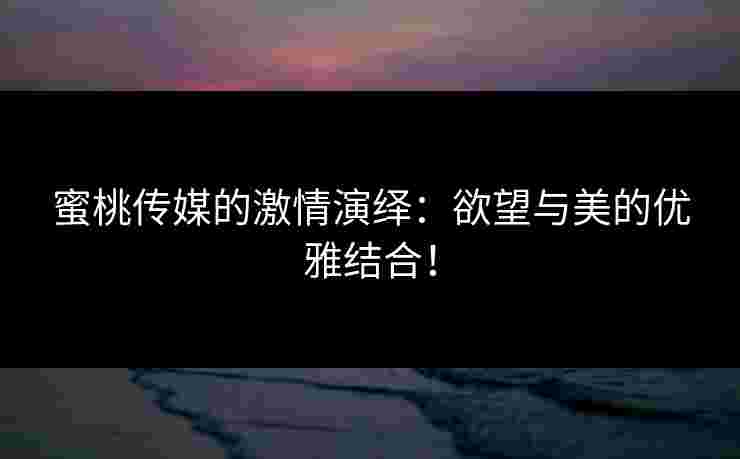 蜜桃传媒的激情演绎：欲望与美的优雅结合！