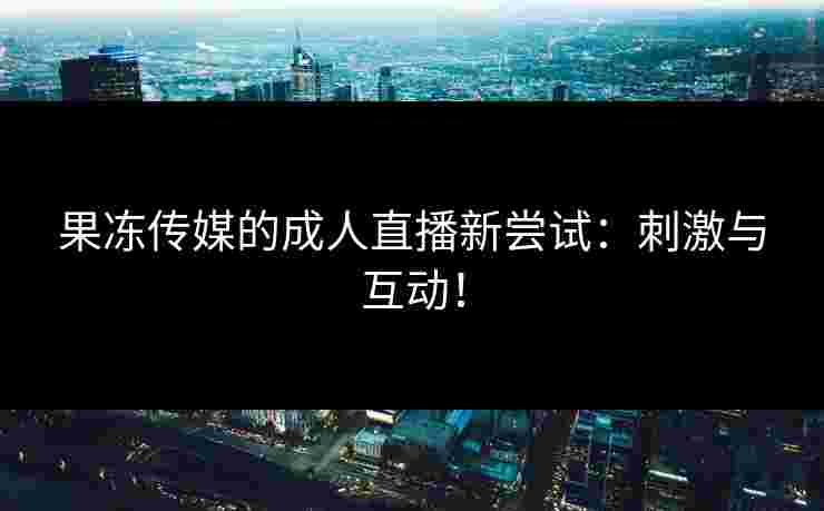 果冻传媒的成人直播新尝试：刺激与互动！