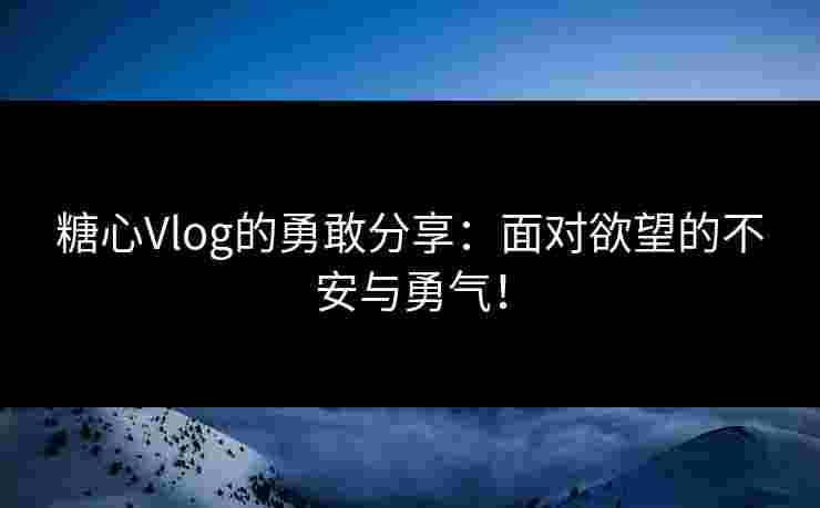 糖心Vlog的勇敢分享：面对欲望的不安与勇气！