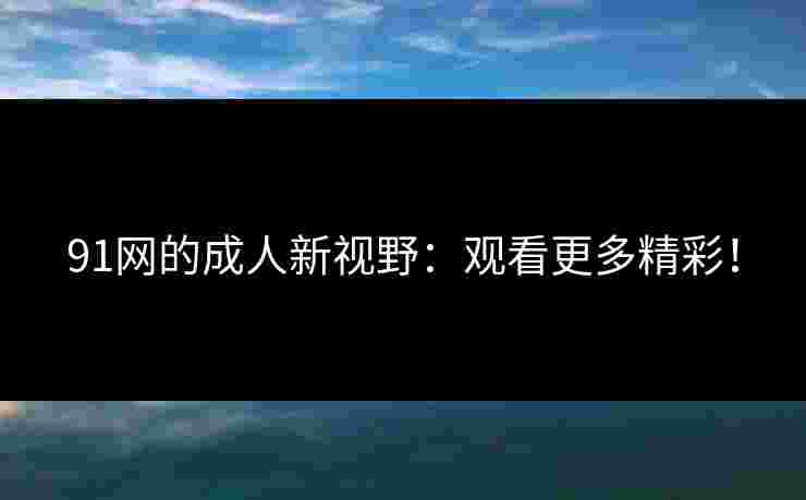 91网的成人新视野：观看更多精彩！