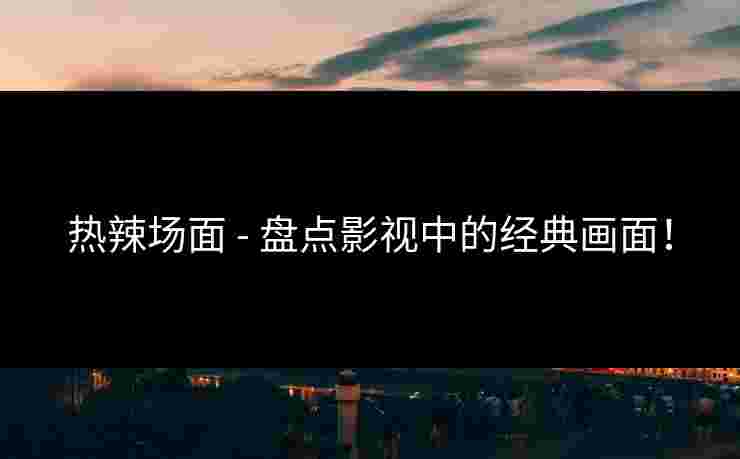 热辣场面 - 盘点影视中的经典画面！