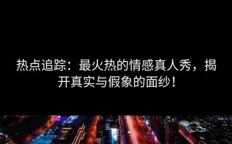 热点追踪：最火热的情感真人秀，揭开真实与假象的面纱！