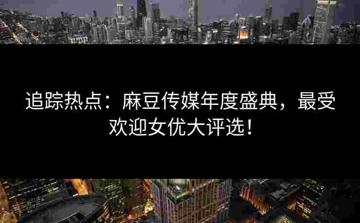 追踪热点：麻豆传媒年度盛典，最受欢迎女优大评选！