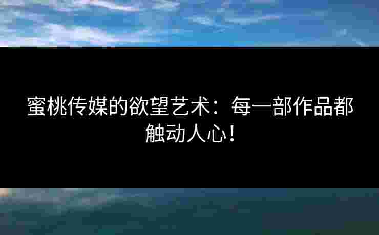 蜜桃传媒的欲望艺术：每一部作品都触动人心！