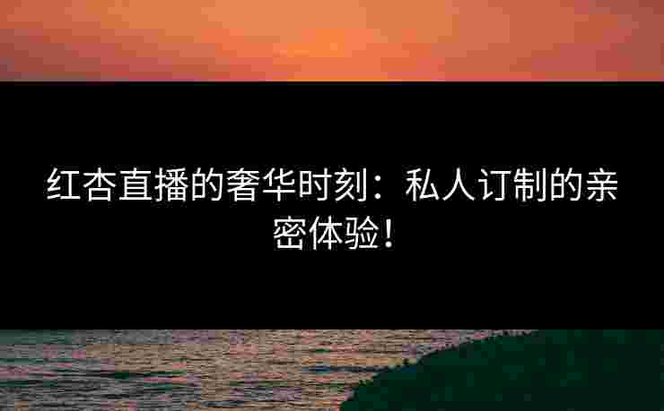红杏直播的奢华时刻：私人订制的亲密体验！
