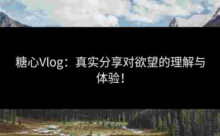 糖心Vlog：真实分享对欲望的理解与体验！