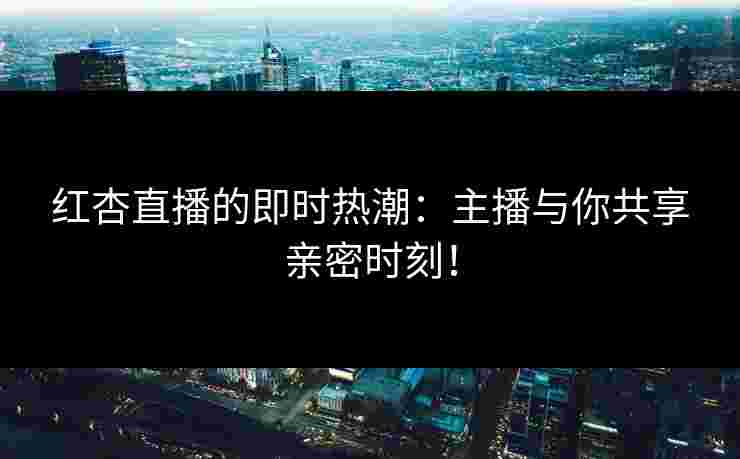 红杏直播的即时热潮：主播与你共享亲密时刻！