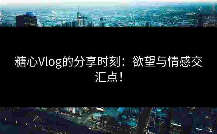糖心Vlog的分享时刻：欲望与情感交汇点！